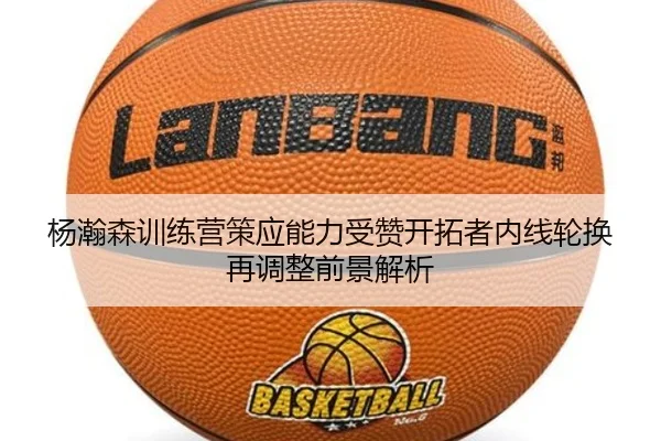杨瀚森训练营策应能力受赞开拓者内线轮换再调整前景解析（kaiyun）